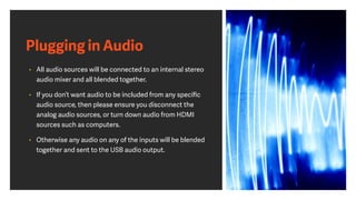 Plugging in Audio
• All audio sources will be connected to an internal stereo
audio mixer and all blended together.
• If you don’t want audio to be included from any speciﬁc
audio source, then please ensure you disconnect the
analog audio sources, or turn down audio from HDMI
sources such as computers.
• Otherwise any audio on any of the inputs will be blended
together and sent to the USB audio output.
 