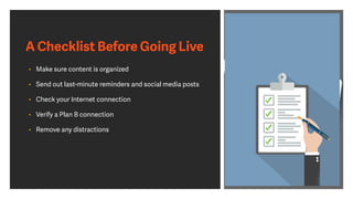 A Checklist Before Going Live
• Make sure content is organized
• Send out last-minute reminders and social media posts
• Check your Internet connection
• Verify a Plan B connection
• Remove any distractions
 