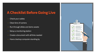 A Checklist Before Going Live
• Check your cables
• Clean lens of camera
• Run through slides and demo assets
• Setup a monitoring station
• Create a document with all links needed
• Have a backup computer standing by
 