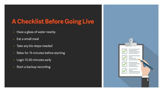 A Checklist Before Going Live
• Have a glass of water nearby
• Eat a small meal
• Take any bio steps needed
• Relax for 15 minutes before starting
• Login 15-30 minutes early
• Start a backup recording
 