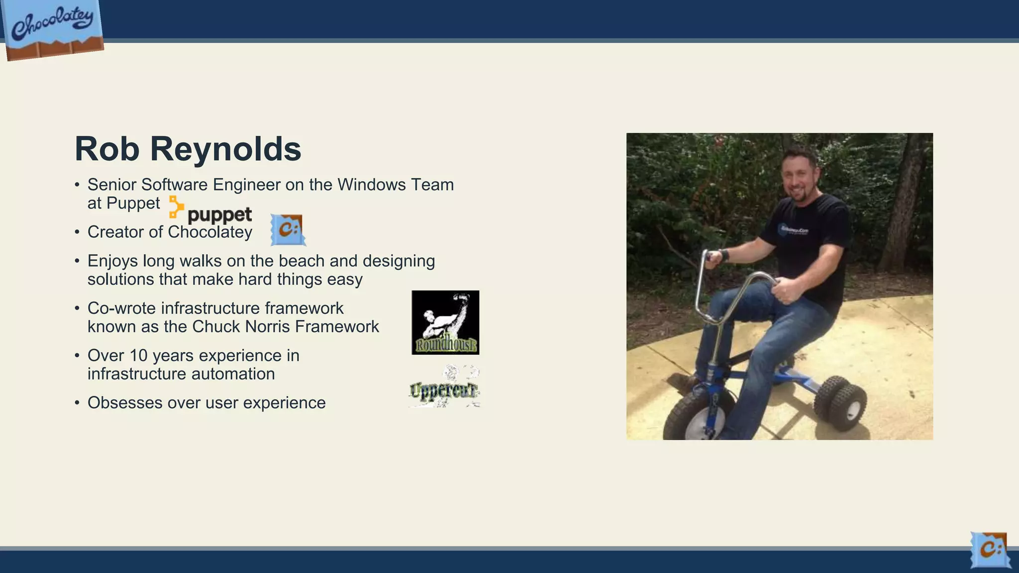 Rob Reynolds
• Senior Software Engineer on the Windows Team
at Puppet
• Creator of Chocolatey
• Enjoys long walks on the beach and designing
solutions that make hard things easy
• Co-wrote infrastructure framework
known as the Chuck Norris Framework
• Over 10 years experience in
infrastructure automation
• Obsesses over user experience
 