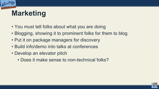 Marketing
• You must tell folks about what you are doing
• Blogging, showing it to prominent folks for them to blog
• Put it on package managers for discovery
• Build info/demo into talks at conferences
• Develop an elevator pitch
• Does it make sense to non-technical folks?
 