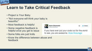 Learn to Take Critical Feedback
• Project is Your Baby
• “Not everyone will think your baby is
beautiful.”
• Most feedback is helpful
• Some negative feedback is
helpful once you get to issue
• Some folks are just trolls
• Know the difference between abuse and
feedback
 