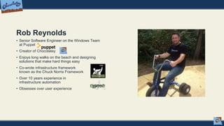 Rob Reynolds
• Senior Software Engineer on the Windows Team
at Puppet
• Creator of Chocolatey
• Enjoys long walks on the beach and designing
solutions that make hard things easy
• Co-wrote infrastructure framework
known as the Chuck Norris Framework
• Over 10 years experience in
infrastructure automation
• Obsesses over user experience
 