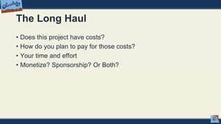 The Long Haul
• Does this project have costs?
• How do you plan to pay for those costs?
• Your time and effort
• Monetize? Sponsorship? Or Both?
 