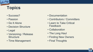 Topics
• Success?
• Passion
• Go It Alone
• Decision Structure
• Legal
• Versioning / Release
Structure
• Time Management
• Documentation
• Contributors / Committers
• Learn to Take Critical
Feedback
• Collaboration
• The Long Haul
• Finding New Owners
• Final Thoughts
 