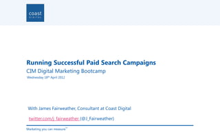 Running Successful Paid Search Campaigns
CIM Digital Marketing Bootcamp
Wednesday 18th April 2012




With James Fairweather, Consultant at Coast Digital

 twitter.com/j_fairweather (@J_Fairweather)

Marketing you can measure
                            TM
 