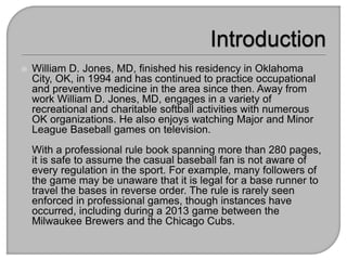  William D. Jones, MD, finished his residency in Oklahoma
City, OK, in 1994 and has continued to practice occupational
and preventive medicine in the area since then. Away from
work William D. Jones, MD, engages in a variety of
recreational and charitable softball activities with numerous
OK organizations. He also enjoys watching Major and Minor
League Baseball games on television.
With a professional rule book spanning more than 280 pages,
it is safe to assume the casual baseball fan is not aware of
every regulation in the sport. For example, many followers of
the game may be unaware that it is legal for a base runner to
travel the bases in reverse order. The rule is rarely seen
enforced in professional games, though instances have
occurred, including during a 2013 game between the
Milwaukee Brewers and the Chicago Cubs.
 
