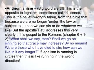 Antinomianism – (Big word alert!!) This is the
opposite to legalism, sometimes called licence.
This is the belief, wrongly taken, from the bible that
because we are no longer ‗under‘ the law or
subject to it, then we can sin or do whatever we
like. But the apostle Paul addresses this very
clearly in his gospel to the Romans (chapter 6 v 1-
2) ―What shall we say, then? Shall we go on
sinning so that grace may increase? By no means!
We are those who have died to sin; how can we
live in it any longer?‖ If legalism is running in
circles then this is like running in the wrong
direction!
 