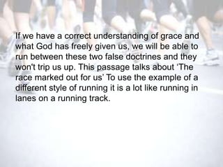 If we have a correct understanding of grace and
what God has freely given us, we will be able to
run between these two false doctrines and they
won't trip us up. This passage talks about ‗The
race marked out for us‘ To use the example of a
different style of running it is a lot like running in
lanes on a running track.
 