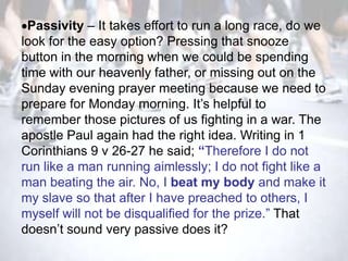Passivity – It takes effort to run a long race, do we
look for the easy option? Pressing that snooze
button in the morning when we could be spending
time with our heavenly father, or missing out on the
Sunday evening prayer meeting because we need to
prepare for Monday morning. It‘s helpful to
remember those pictures of us fighting in a war. The
apostle Paul again had the right idea. Writing in 1
Corinthians 9 v 26-27 he said; “Therefore I do not
run like a man running aimlessly; I do not fight like a
man beating the air. No, I beat my body and make it
my slave so that after I have preached to others, I
myself will not be disqualified for the prize.‖ That
doesn‘t sound very passive does it?
 