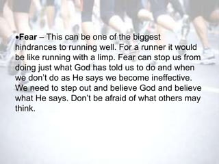 Fear – This can be one of the biggest
hindrances to running well. For a runner it would
be like running with a limp. Fear can stop us from
doing just what God has told us to do and when
we don‘t do as He says we become ineffective.
We need to step out and believe God and believe
what He says. Don‘t be afraid of what others may
think.
 