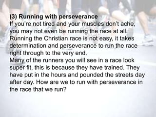 (3) Running with perseverance
If you‘re not tired and your muscles don‘t ache,
you may not even be running the race at all.
Running the Christian race is not easy, it takes
determination and perseverance to run the race
right through to the very end.
Many of the runners you will see in a race look
super fit, this is because they have trained. They
have put in the hours and pounded the streets day
after day. How are we to run with perseverance in
the race that we run?
 