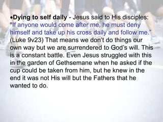 Dying to self daily - Jesus said to His disciples:
"If anyone would come after me, he must deny
himself and take up his cross daily and follow me.‖
(Luke 9v23) That means we don‘t do things our
own way but we are surrendered to God‘s will. This
is a constant battle. Even Jesus struggled with this
in the garden of Gethsemane when he asked if the
cup could be taken from him, but he knew in the
end it was not His will but the Fathers that he
wanted to do.
 