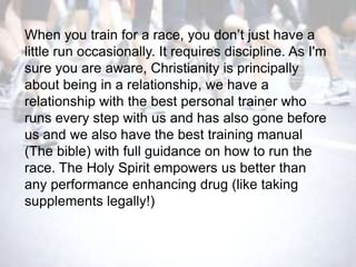 When you train for a race, you don‘t just have a
little run occasionally. It requires discipline. As I'm
sure you are aware, Christianity is principally
about being in a relationship, we have a
relationship with the best personal trainer who
runs every step with us and has also gone before
us and we also have the best training manual
(The bible) with full guidance on how to run the
race. The Holy Spirit empowers us better than
any performance enhancing drug (like taking
supplements legally!)
 