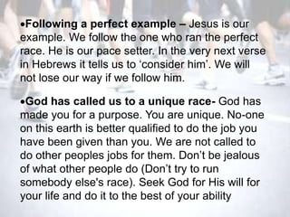 Following a perfect example – Jesus is our
example. We follow the one who ran the perfect
race. He is our pace setter. In the very next verse
in Hebrews it tells us to ‗consider him‘. We will
not lose our way if we follow him.

 God has called us to a unique race- God has
made you for a purpose. You are unique. No-one
on this earth is better qualified to do the job you
have been given than you. We are not called to
do other peoples jobs for them. Don‘t be jealous
of what other people do (Don‘t try to run
somebody else's race). Seek God for His will for
your life and do it to the best of your ability
 