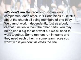 We don’t run the race on our own – we
complement each other. In 1 Corinthians 12 it talks
about the church all being members of one body.
We cannot work independently, just as a body
cannot function without the other parts. You may
be an ear, a big toe or a wrist but we all need to
work together. Some runners run in teams and
they need each other. In some team races you
won‘t win if you don‘t all cross the line.
 