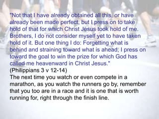 "Not that I have already obtained all this, or have
already been made perfect, but I press on to take
hold of that for which Christ Jesus took hold of me.
Brothers, I do not consider myself yet to have taken
hold of it. But one thing I do: Forgetting what is
behind and straining toward what is ahead, I press on
toward the goal to win the prize for which God has
called me heavenward in Christ Jesus."
(Philippians 3 v 12-14)
The next time you watch or even compete in a
marathon, as you watch the runners go by, remember
that you too are in a race and it is one that is worth
running for, right through the finish line.
 