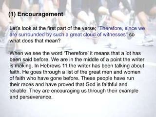 (1) Encouragement

Let‘s look at the first part of the verse; ―Therefore, since we
are surrounded by such a great cloud of witnesses" so
what does that mean?

When we see the word ‗Therefore‘ it means that a lot has
been said before. We are in the middle of a point the writer
is making. In Hebrews 11 the writer has been talking about
faith. He goes through a list of the great men and women
of faith who have gone before. These people have run
their races and have proved that God is faithful and
reliable. They are encouraging us through their example
and perseverance.
 