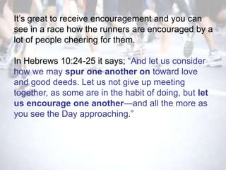 It‘s great to receive encouragement and you can
see in a race how the runners are encouraged by a
lot of people cheering for them.

In Hebrews 10:24-25 it says; ―And let us consider
how we may spur one another on toward love
and good deeds. Let us not give up meeting
together, as some are in the habit of doing, but let
us encourage one another—and all the more as
you see the Day approaching.‖
 