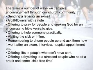 There are a number of ways we can give
encouragement through our church community;
• Sending a letter or an e-mail
• A gift/flowers with a note
• Offering to pray for people and seeking God for an
encouraging bible verse to give.
• Offering to help someone practically.
• Visiting the sick or infirm.
• Remembering to phone people up and ask them how
it went after an exam, interview, hospital appointment
etc.
• Offering lifts to people who don‘t have cars.
• Offering babysitting to a stressed couple who need a
break and some ‗child free time‘
 