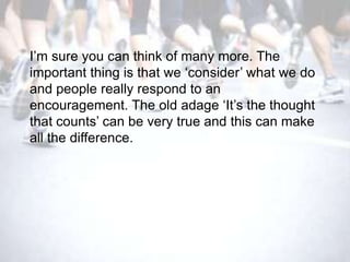 I‘m sure you can think of many more. The
important thing is that we ‗consider‘ what we do
and people really respond to an
encouragement. The old adage ‗It‘s the thought
that counts‘ can be very true and this can make
all the difference.
 