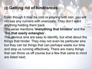 (2) Getting   rid of hindrances

Even though it may be cold or pouring with rain, you will
not see any runners with overcoats. They don‘t want
anything holding them back.
The verse mentions ‘everything that hinders’ and the
‘Sin that easily entangles’.
The obvious sins are easy to identify, but what about the
things that hinder. They may not even be particular sins
but they can be things that can perhaps waste our time
and stop us running effectively. There are many things
that can throw us off course but a few that came to mind
are listed next;
 