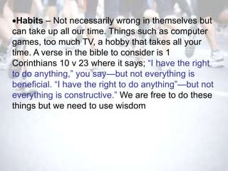 Habits – Not necessarily wrong in themselves but
can take up all our time. Things such as computer
games, too much TV, a hobby that takes all your
time. A verse in the bible to consider is 1
Corinthians 10 v 23 where it says; ―I have the right
to do anything,‖ you say—but not everything is
beneficial. ―I have the right to do anything‖—but not
everything is constructive.‖ We are free to do these
things but we need to use wisdom
 
