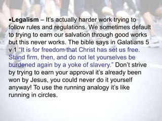 Legalism – It‘s actually harder work trying to
follow rules and regulations. We sometimes default
to trying to earn our salvation through good works
but this never works. The bible says in Galatians 5
v 1 ―It is for freedom that Christ has set us free.
Stand firm, then, and do not let yourselves be
burdened again by a yoke of slavery.‖ Don‘t strive
by trying to earn your approval it‘s already been
won by Jesus, you could never do it yourself
anyway! To use the running analogy it‘s like
running in circles.
 