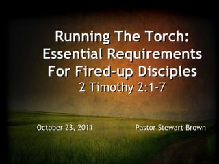 Running The Torch: Essential Requirements For Fired-up Disciples 2 Timothy 2:1-7 October 23, 2011    Pastor Stewart Brown 