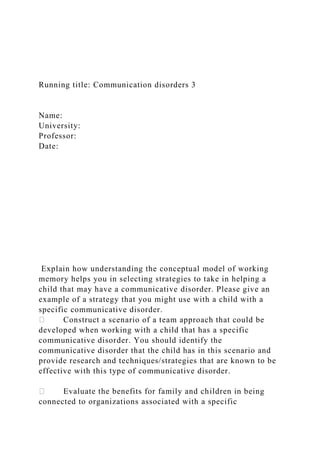 Running title: Communication disorders 3
Name:
University:
Professor:
Date:
Explain how understanding the conceptual model of working
memory helps you in selecting strategies to take in helping a
child that may have a communicative disorder. Please give an
example of a strategy that you might use with a child with a
specific communicative disorder.
Construct a scenario of a team approach that could be
developed when working with a child that has a specific
communicative disorder. You should identify the
communicative disorder that the child has in this scenario and
provide research and techniques/strategies that are known to be
effective with this type of communicative disorder.
Evaluate the benefits for family and children in being
connected to organizations associated with a specific
 