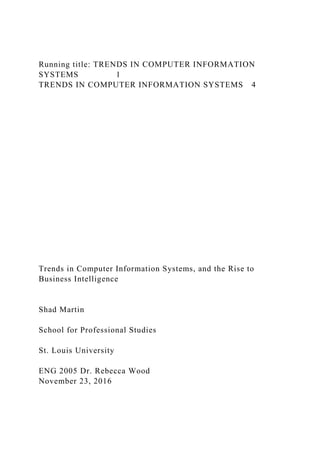 Running title: TRENDS IN COMPUTER INFORMATION
SYSTEMS 1
TRENDS IN COMPUTER INFORMATION SYSTEMS 4
Trends in Computer Information Systems, and the Rise to
Business Intelligence
Shad Martin
School for Professional Studies
St. Louis University
ENG 2005 Dr. Rebecca Wood
November 23, 2016
 