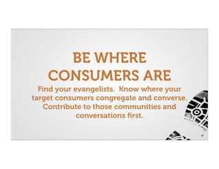 BE WHERE
    CONSUMERS ARE
  Find your evangelists. Know where your
target consumers congregate and converse.
    Contribute to those communities and
             conversations ﬁrst.

                                            27
 
