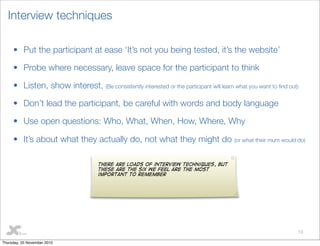 13
Interview techniques
• Put the participant at ease ‘It’s not you being tested, it’s the website’
• Probe where necessary, leave space for the participant to think
• Listen, show interest, (Be consistently interested or the participant will learn what you want to ﬁnd out)
• Don’t lead the participant, be careful with words and body language
• Use open questions: Who, What, When, How, Where, Why
• It’s about what they actually do, not what they might do (or what their mum would do)
There are loads of interview techniques, but
these are the six we feel are the most
important to remember
Thursday, 25 November 2010
 
