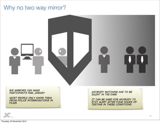 15
Why no two way mirror?
Big mirrors can make
participants feel uneasy
Most people only know them
from police interrogations in
films
Anybody watching has to be
silent in the dark
It can be hard for anybody to
stay alert after four hours of
testing in these conditions
Thursday, 25 November 2010
 