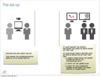 16
The set up
Instead we use video link up
This makes the interview room
seem a little more private
It also means the people
watching can make as much noise
as they like
It also gives them a better view
of whats going on as they can
see:
• A direct feed from the users
computer (With live
eyetracking data
• A shot of the users face
• A shot of the computer
screen (For when the user
points at something)
Thursday, 25 November 2010
 