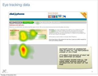 18
Eye tracking data
Heatmaps show an aggregated
view of what all the participants
looked at on a page
It’s great for backing up what we
have identified as issues
This example shows how all the
users were missing important
information on the right of the
page
Thursday, 25 November 2010
 