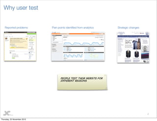 2
Why user test
Pain points identiﬁed from analyticsReported problems Strategic changes
People test their website for
different reasons
Thursday, 25 November 2010
 