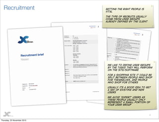 4
Recruitment Getting the right people is
vital
the type of recruits usually
come from user groups
already defined by the client
We like to define user groups
by the tasks they will perform
on the site/software
for a shopping site it could be
split between people who shop
for themselves, and people
who shop for others
Usually its a good idea to get
a mix of existing and new
users
We avoid ‘Expert’ users as
these people usually only
represent a small portion of
your user group
Thursday, 25 November 2010
 