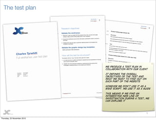 5
The test plan
We produce a test plan in
collaboration with our client
It defines the overall
objectives of the test and
what we want to find out on
each part of the website
However we don’t use it as a
rigid script. We use it as a guide
This means if we find an
interesting new line of
investigation during a test, we
can explore it
Thursday, 25 November 2010
 