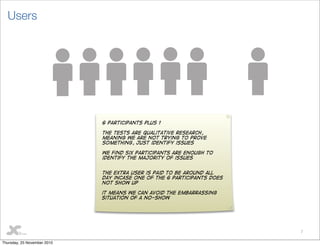 7
Users
6 participants plus 1
The tests are qualitative research,
meaning we are not trying to prove
something, just identify issues
we find six participants are enough to
identify the majority of issues
The extra user is paid to be around all
day incase one of the 6 participants does
not show up
it means we can avoid the embarrassing
situation of a no-show
Thursday, 25 November 2010
 