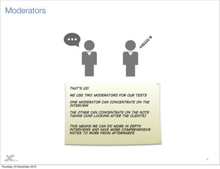 8
Moderators
That’s us!
We use two moderators for our tests
One moderator can concentrate on the
interview
The other can concentrate on the note
taking (And looking after the clients)
This means we can do more in depth
interviews and have more comprehensive
notes to work from afterwards
Thursday, 25 November 2010
 
