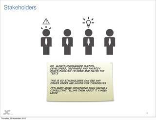 9
Stakeholders
We always encouraged Clients,
developers, designers and anybody
who’s involved to come and watch the
tests
This is so stakeholders can see any
issues users are having for themselves
It’s much more convincing than having a
consultant telling them about it a week
later
Thursday, 25 November 2010
 