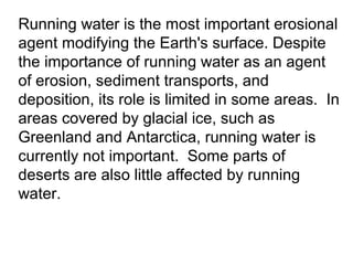 Running water is the most important erosional
agent modifying the Earth's surface. Despite
the importance of running water as an agent
of erosion, sediment transports, and
deposition, its role is limited in some areas. In
areas covered by glacial ice, such as
Greenland and Antarctica, running water is
currently not important. Some parts of
deserts are also little affected by running
water.
 