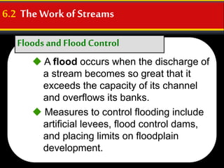 Floods and Flood Control
6.2 The Workof Streams
 A flood occurs when the discharge of
a stream becomes so great that it
exceeds the capacity of its channel
and overflows its banks.
 Measures to control flooding include
artificial levees, flood control dams,
and placing limits on floodplain
development.
 