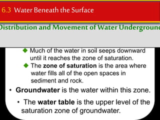 Distribution and Movement ofWaterUnderground
6.3 WaterBeneaththe Surface
 Much of the water in soil seeps downward
until it reaches the zone of saturation.
 The zone of saturation is the area where
water fills all of the open spaces in
sediment and rock.
• Groundwater is the water within this zone.
• The water table is the upper level of the
saturation zone of groundwater.
 