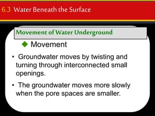 Movement ofWater Underground
6.3 WaterBeneaththe Surface
 Movement
• Groundwater moves by twisting and
turning through interconnected small
openings.
• The groundwater moves more slowly
when the pore spaces are smaller.
 