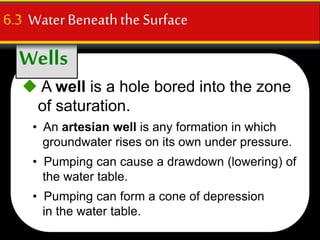 Wells
6.3 WaterBeneaththe Surface
 A well is a hole bored into the zone
of saturation.
• An artesian well is any formation in which
groundwater rises on its own under pressure.
• Pumping can cause a drawdown (lowering) of
the water table.
• Pumping can form a cone of depression
in the water table.
 