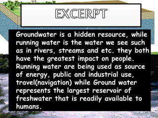 Groundwater is a hidden resource, while
running water is the water we see such
as in rivers, streams and etc. they both
have the greatest impact on people.
Running water are being used as source
of energy, public and industrial use,
travel(navigation) while Ground water
represents the largest reservoir of
freshwater that is readily available to
humans.
 