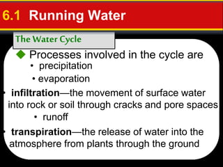 The Water Cycle
6.1 Running Water
 Processes involved in the cycle are
• infiltration—the movement of surface water
into rock or soil through cracks and pore spaces
• transpiration—the release of water into the
atmosphere from plants through the ground
• precipitation
• evaporation
• runoff
 